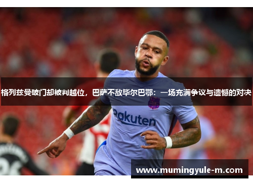 格列兹曼破门却被判越位，巴萨不敌毕尔巴鄂：一场充满争议与遗憾的对决