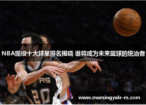 NBA现役十大球星排名揭晓 谁将成为未来篮球的统治者