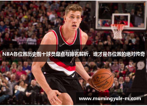 NBA各位置历史前十球员盘点与排名解析，谁才是各位置的绝对传奇