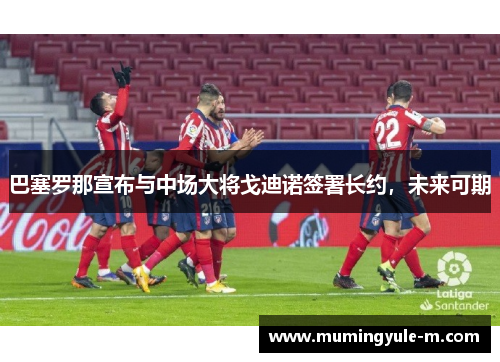 巴塞罗那宣布与中场大将戈迪诺签署长约，未来可期