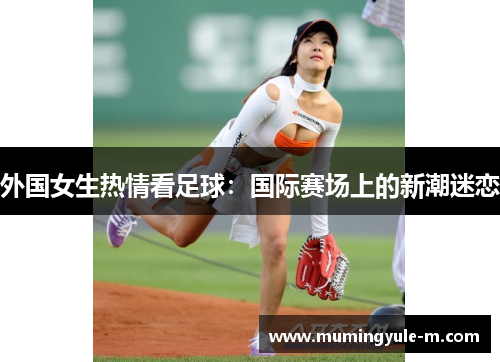 外国女生热情看足球：国际赛场上的新潮迷恋