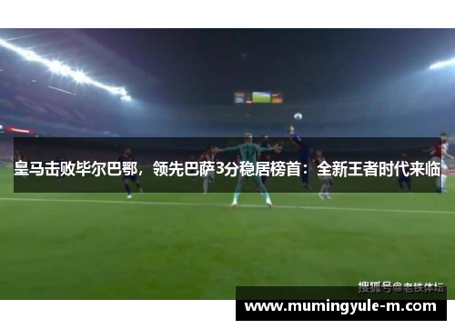 皇马击败毕尔巴鄂，领先巴萨3分稳居榜首：全新王者时代来临