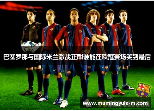 巴塞罗那与国际米兰激战正酣谁能在欧冠赛场笑到最后