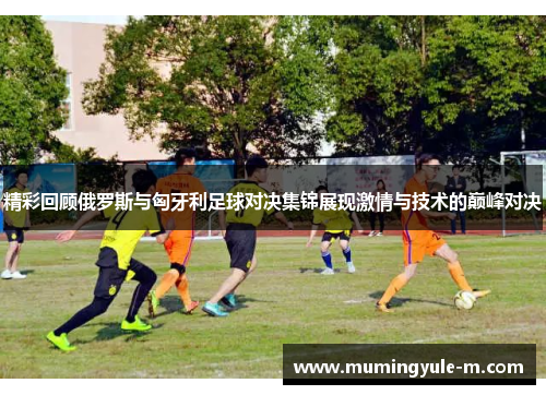精彩回顾俄罗斯与匈牙利足球对决集锦展现激情与技术的巅峰对决