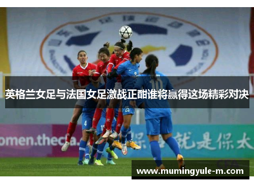 英格兰女足与法国女足激战正酣谁将赢得这场精彩对决