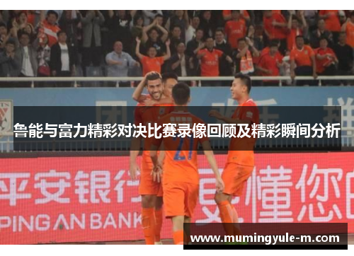 鲁能与富力精彩对决比赛录像回顾及精彩瞬间分析